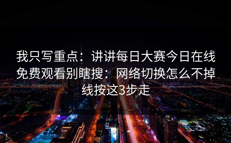 我只写重点：讲讲每日大赛今日在线免费观看别瞎搜：网络切换怎么不掉线按这3步走
