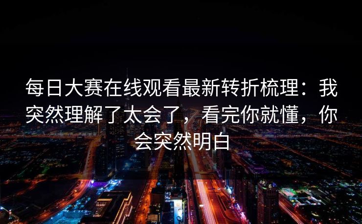 每日大赛在线观看最新转折梳理:我突然理解了太会了,看完你就懂,你会突然明白