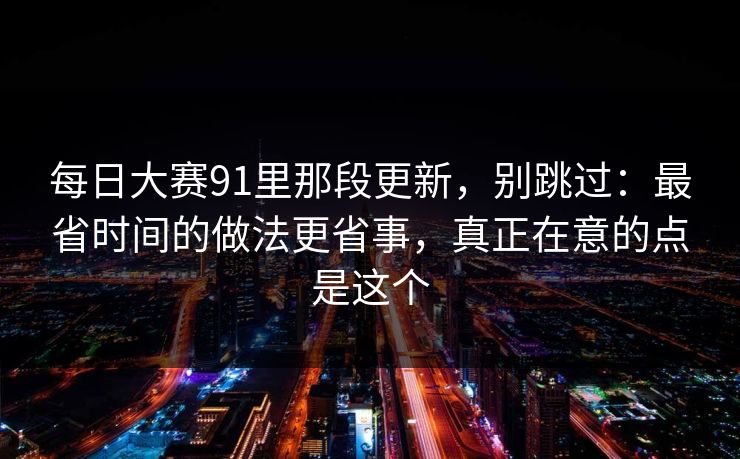 每日大赛91里那段更新,别跳过:最省时间的做法更省事,真正在意的点是这个