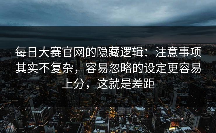 每日大赛官网的隐藏逻辑:注意事项其实不复杂,容易忽略的设定更容易上分,这就是差距