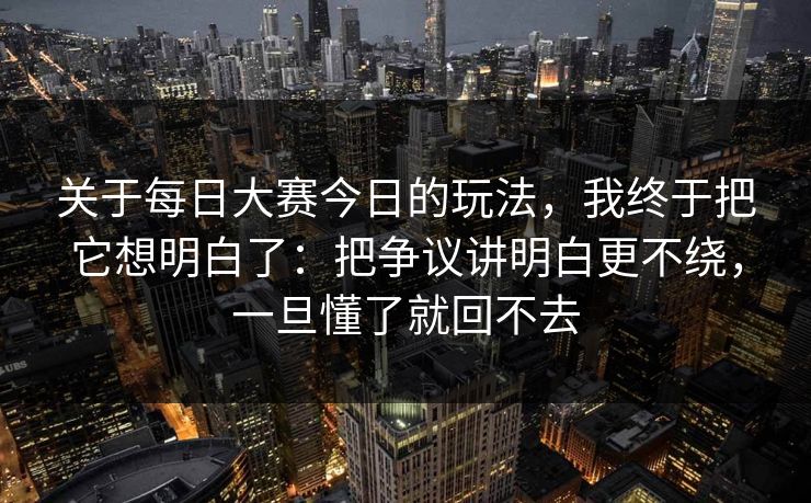 关于每日大赛今日的玩法,我终于把它想明白了:把争议讲明白更不绕,一旦懂了就回不去