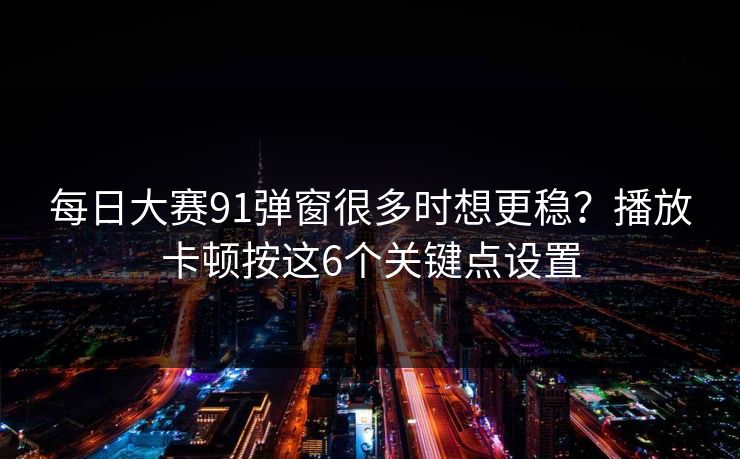 每日大赛91弹窗很多时想更稳?播放卡顿按这6个关键点设置