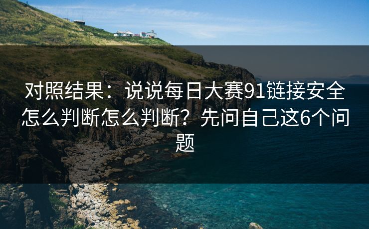 对照结果:说说每日大赛91链接安全怎么判断怎么判断?先问自己这6个问题