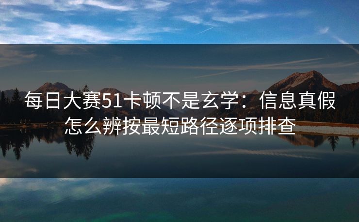 每日大赛51卡顿不是玄学：信息真假怎么辨按最短路径逐项排查