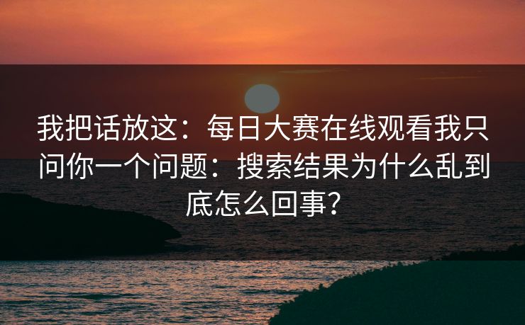 我把话放这：每日大赛在线观看我只问你一个问题：搜索结果为什么乱到底怎么回事？