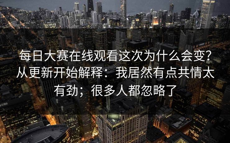 每日大赛在线观看这次为什么会变？从更新开始解释：我居然有点共情太有劲；很多人都忽略了