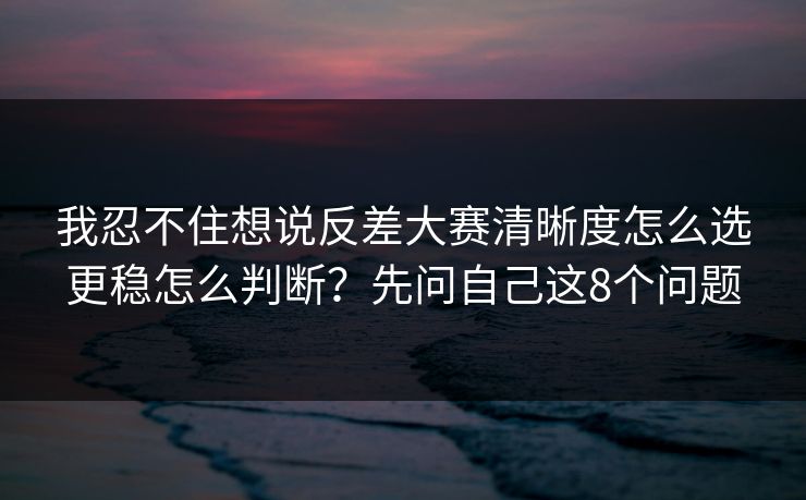 我忍不住想说反差大赛清晰度怎么选更稳怎么判断?先问自己这8个问题