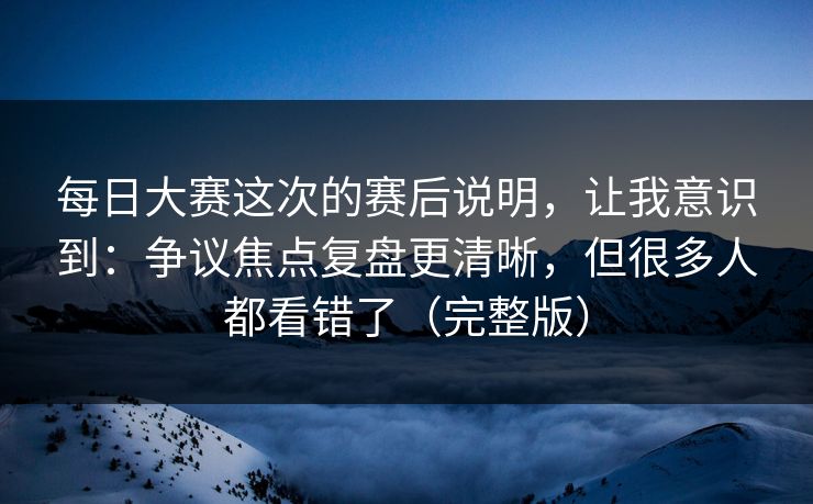 每日大赛这次的赛后说明,让我意识到:争议焦点复盘更清晰,但很多人都看错了(完整版)