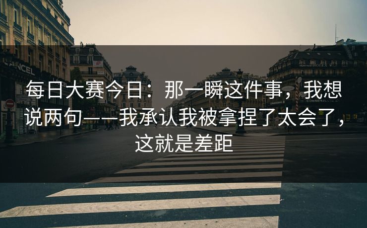 每日大赛今日:那一瞬这件事,我想说两句——我承认我被拿捏了太会了,这就是差距