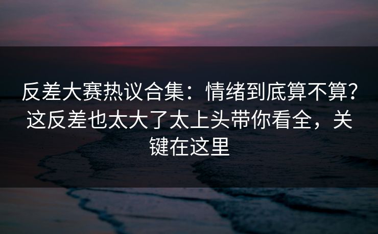 反差大赛热议合集:情绪到底算不算?这反差也太大了太上头带你看全,关键在这里