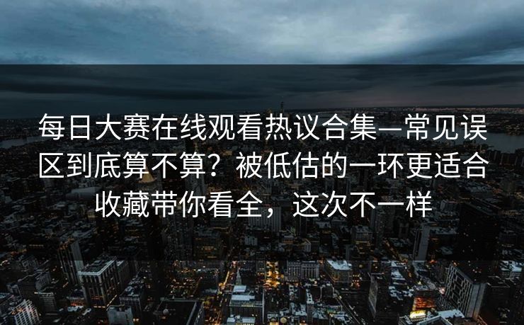 每日大赛在线观看热议合集—常见误区到底算不算?被低估的一环更适合收藏带你看全,这次不一样
