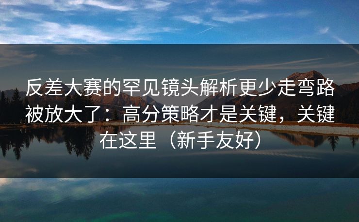 反差大赛的罕见镜头解析更少走弯路被放大了:高分策略才是关键,关键在这里(新手友好)