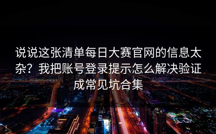 说说这张清单每日大赛官网的信息太杂?我把账号登录提示怎么解决验证成常见坑合集
