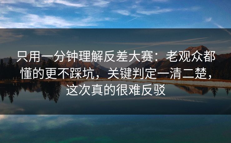 只用一分钟理解反差大赛:老观众都懂的更不踩坑,关键判定一清二楚,这次真的很难反驳