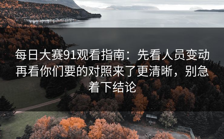 每日大赛91观看指南:先看人员变动再看你们要的对照来了更清晰,别急着下结论