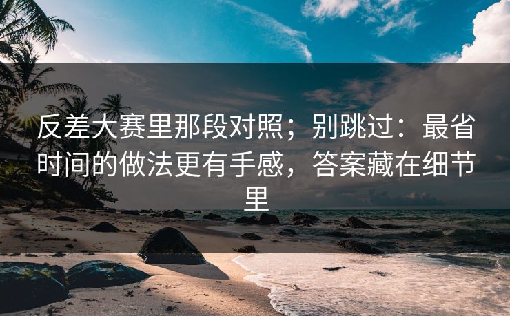 反差大赛里那段对照;别跳过:最省时间的做法更有手感,答案藏在细节里