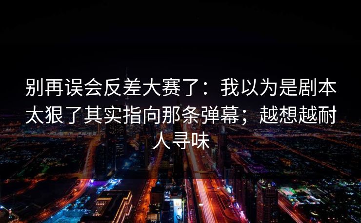 别再误会反差大赛了：我以为是剧本太狠了其实指向那条弹幕；越想越耐人寻味