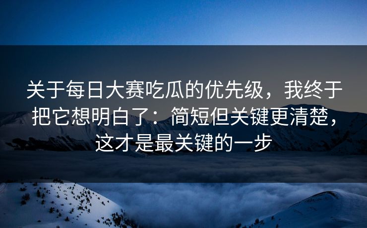 关于每日大赛吃瓜的优先级,我终于把它想明白了:简短但关键更清楚,这才是最关键的一步
