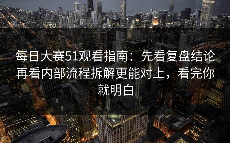 每日大赛51观看指南:先看复盘结论再看内部流程拆解更能对上,看完你就明白
