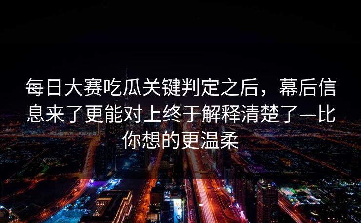 每日大赛吃瓜关键判定之后,幕后信息来了更能对上终于解释清楚了—比你想的更温柔