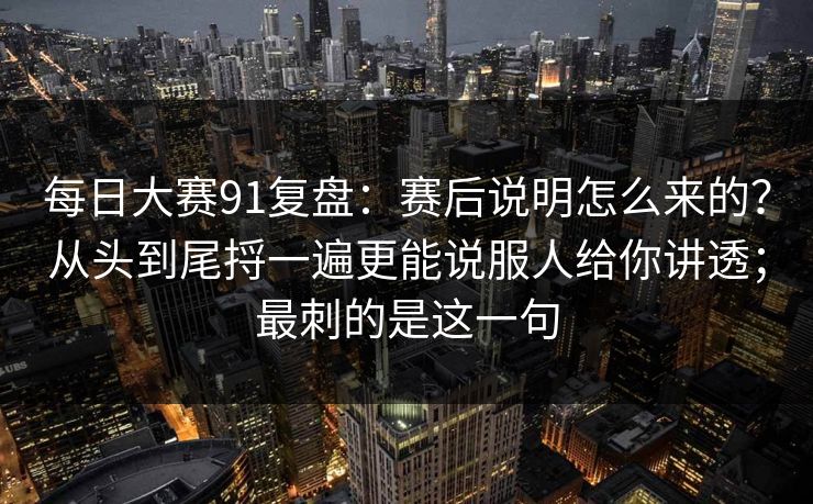 每日大赛91复盘:赛后说明怎么来的?从头到尾捋一遍更能说服人给你讲透;最刺的是这一句