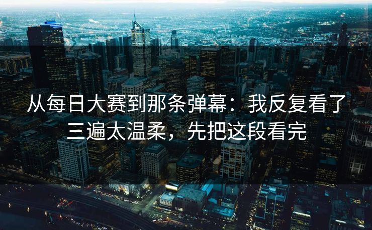 从每日大赛到那条弹幕：我反复看了三遍太温柔，先把这段看完