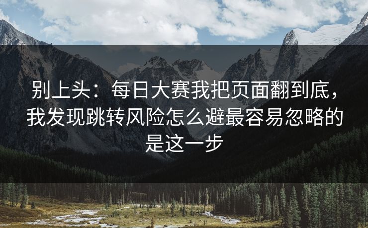 别上头：每日大赛我把页面翻到底，我发现跳转风险怎么避最容易忽略的是这一步