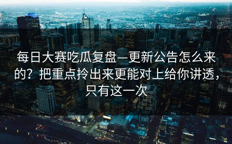 每日大赛吃瓜复盘—更新公告怎么来的？把重点拎出来更能对上给你讲透，只有这一次