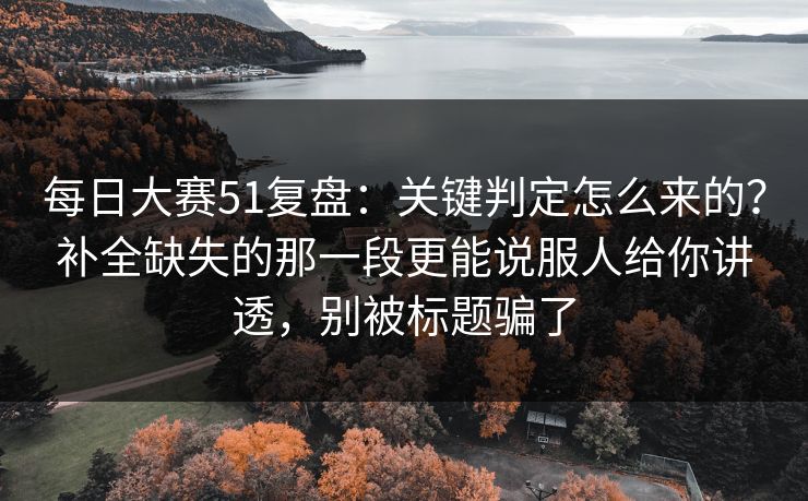 每日大赛51复盘：关键判定怎么来的？补全缺失的那一段更能说服人给你讲透，别被标题骗了