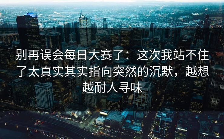别再误会每日大赛了：这次我站不住了太真实其实指向突然的沉默，越想越耐人寻味