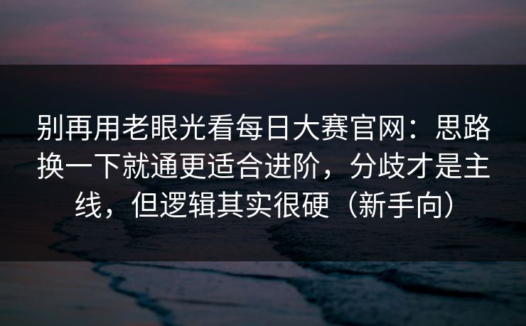 别再用老眼光看每日大赛官网：思路换一下就通更适合进阶，分歧才是主线，但逻辑其实很硬（新手向）