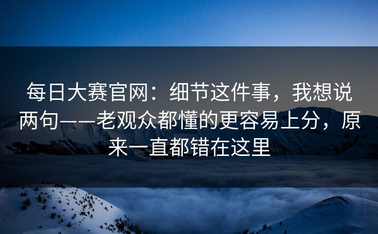 每日大赛官网：细节这件事，我想说两句——老观众都懂的更容易上分，原来一直都错在这里