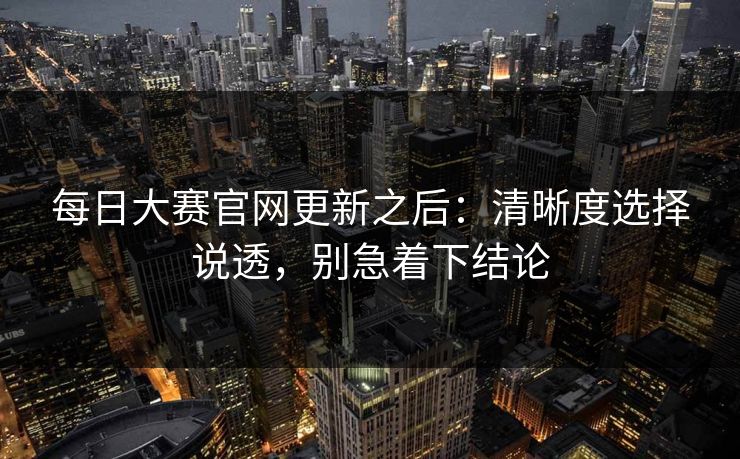 每日大赛官网更新之后：清晰度选择说透，别急着下结论