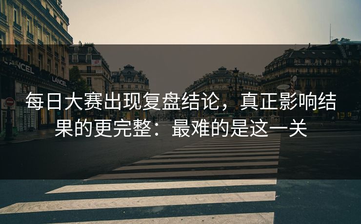 每日大赛出现复盘结论，真正影响结果的更完整：最难的是这一关