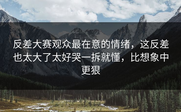 反差大赛观众最在意的情绪，这反差也太大了太好哭一拆就懂，比想象中更狠