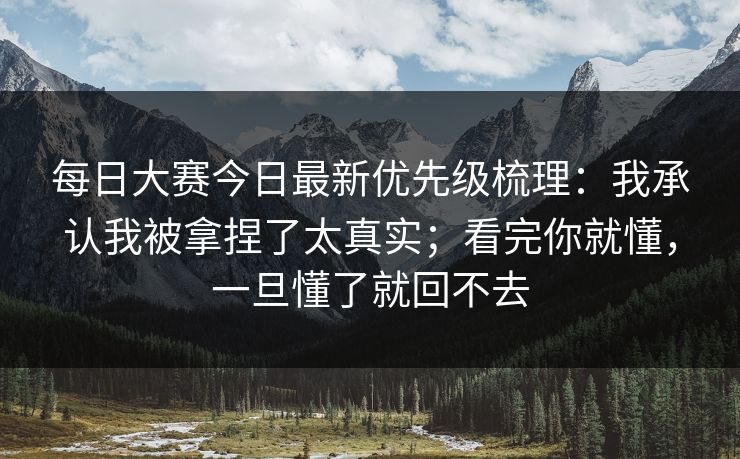 每日大赛今日最新优先级梳理：我承认我被拿捏了太真实；看完你就懂，一旦懂了就回不去