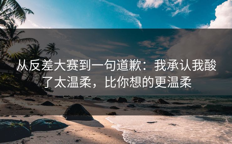 从反差大赛到一句道歉:我承认我酸了太温柔,比你想的更温柔