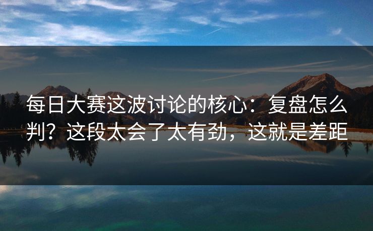 每日大赛这波讨论的核心：复盘怎么判？这段太会了太有劲，这就是差距