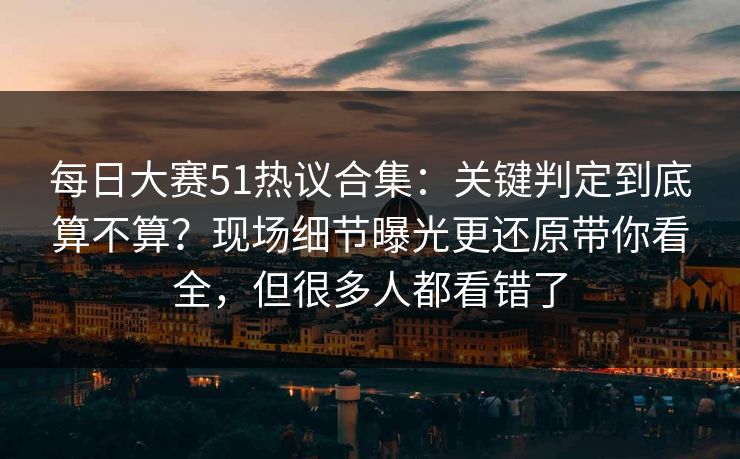每日大赛51热议合集：关键判定到底算不算？现场细节曝光更还原带你看全，但很多人都看错了