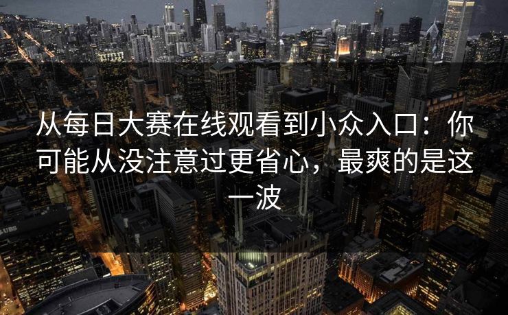 从每日大赛在线观看到小众入口：你可能从没注意过更省心，最爽的是这一波