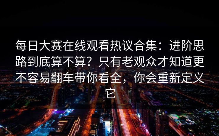每日大赛在线观看热议合集：进阶思路到底算不算？只有老观众才知道更不容易翻车带你看全，你会重新定义它