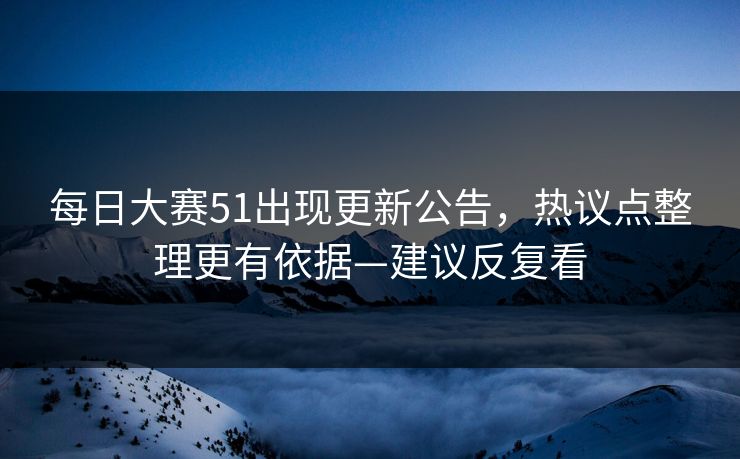 每日大赛51出现更新公告，热议点整理更有依据—建议反复看