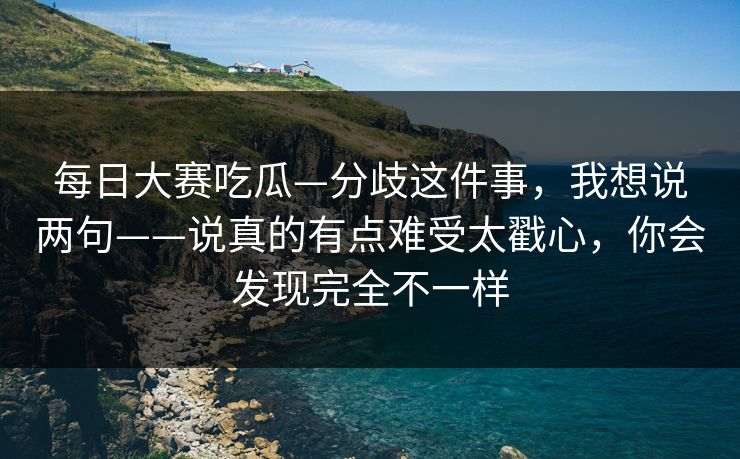 每日大赛吃瓜—分歧这件事，我想说两句——说真的有点难受太戳心，你会发现完全不一样