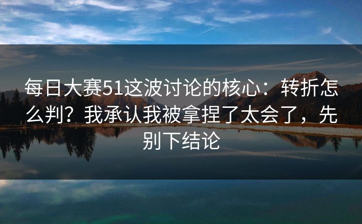 每日大赛51这波讨论的核心：转折怎么判？我承认我被拿捏了太会了，先别下结论