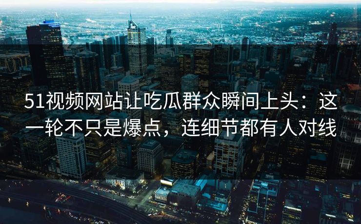 51视频网站让吃瓜群众瞬间上头：这一轮不只是爆点，连细节都有人对线
