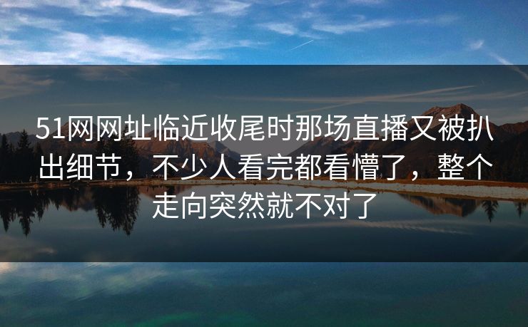 51网网址临近收尾时那场直播又被扒出细节，不少人看完都看懵了，整个走向突然就不对了