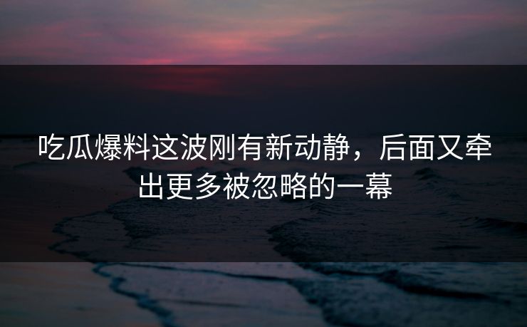 吃瓜爆料这波刚有新动静，后面又牵出更多被忽略的一幕