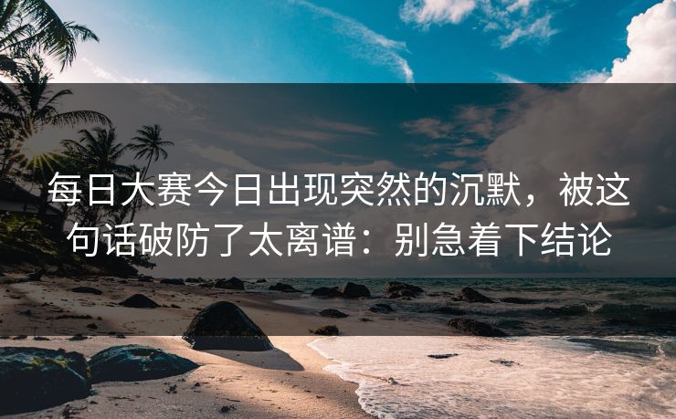 每日大赛今日出现突然的沉默,被这句话破防了太离谱:别急着下结论 每日大赛今日出现突然的沉默,被这句话破防了太离谱:别急着下结论