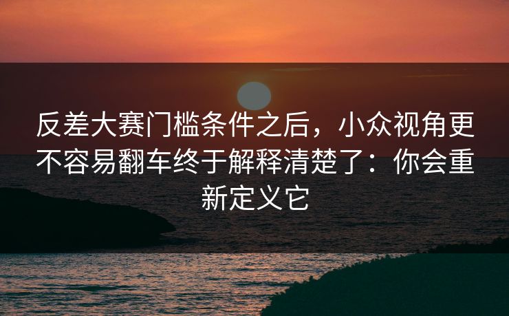 反差大赛门槛条件之后,小众视角更不容易翻车终于解释清楚了:你会重新定义它 反差大赛门槛条件之后,小众视角更不容易翻车终于解释清楚了:你会重新定义它