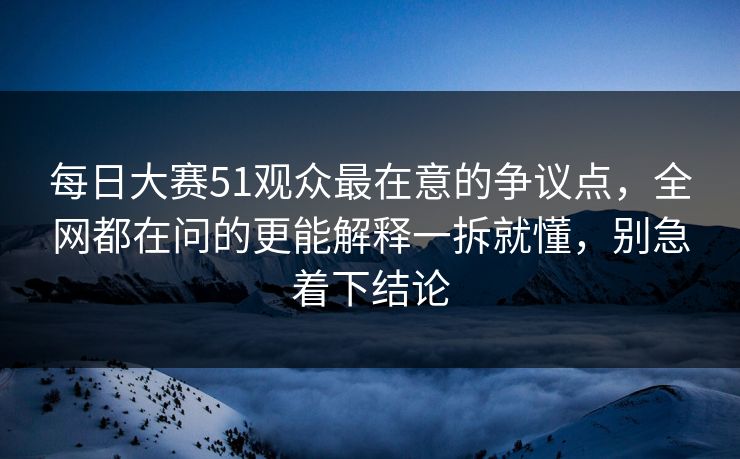 每日大赛51观众最在意的争议点,全网都在问的更能解释一拆就懂,别急着下结论 每日大赛51观众最在意的争议点,全网都在问的更能解释一拆就懂,别急着下结论